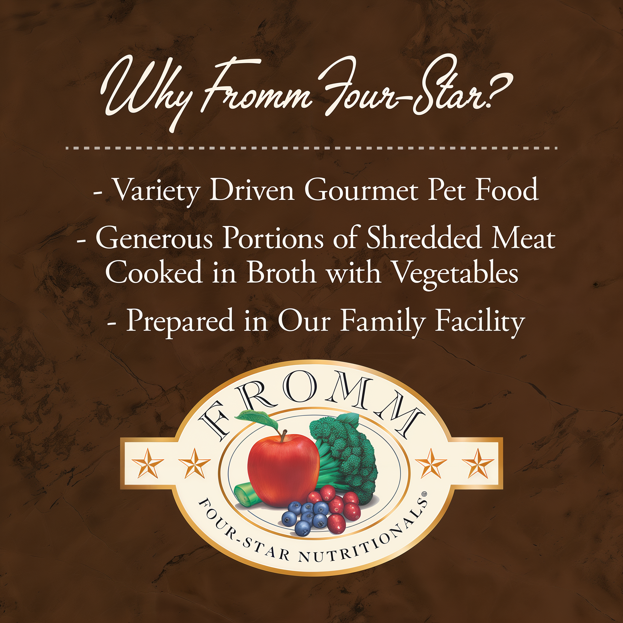 Why Fromm Four-Star: variety driven gourmet pet food with generous portions of shredded meat cooked in broth with vegetables, prepared in the family facility