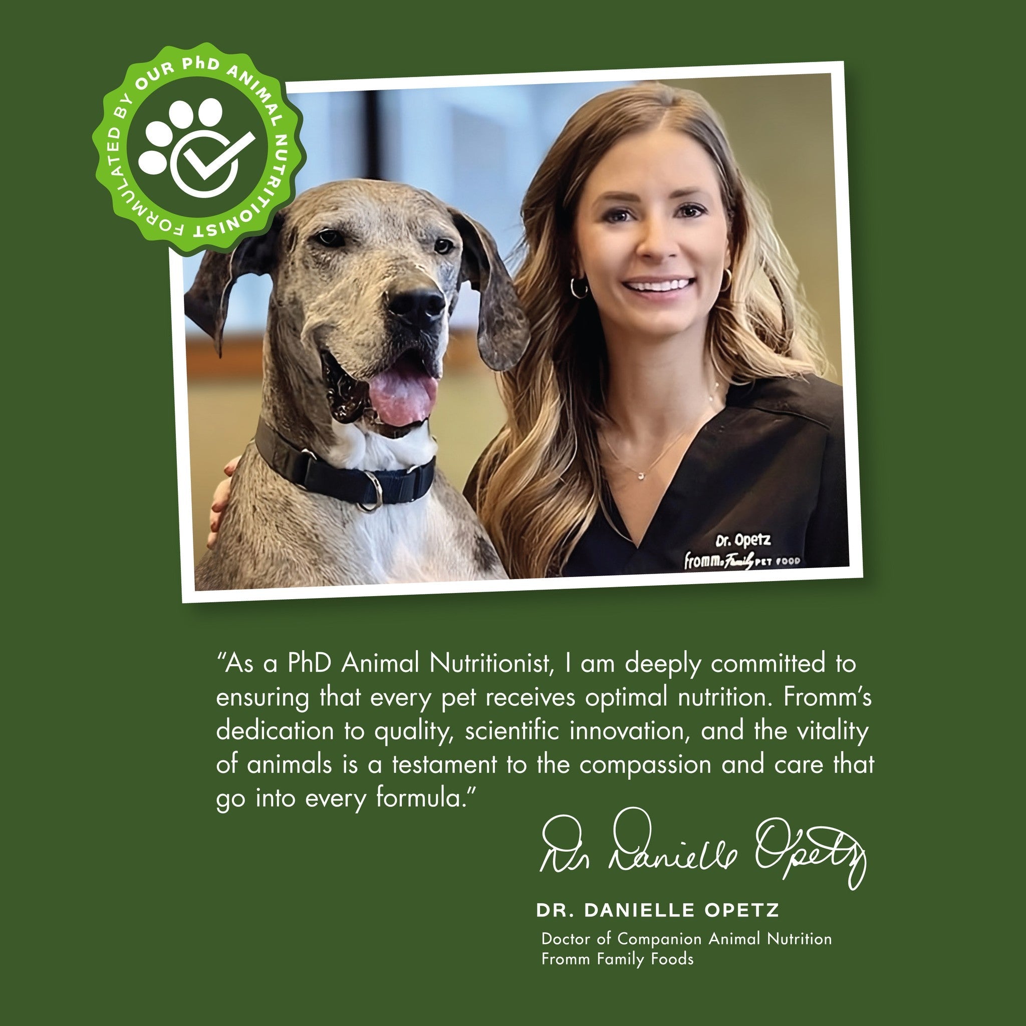 Formulated by Fromm PhD animal nutritionist Dr. Danielle Opetz, deeply committed to optimal pet nutrition