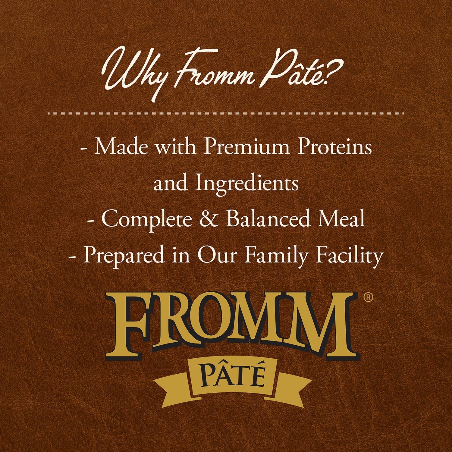 Why Fromm Pâté: made with premium proteins and ingredients, complete and balanced meal, prepared in our family facility