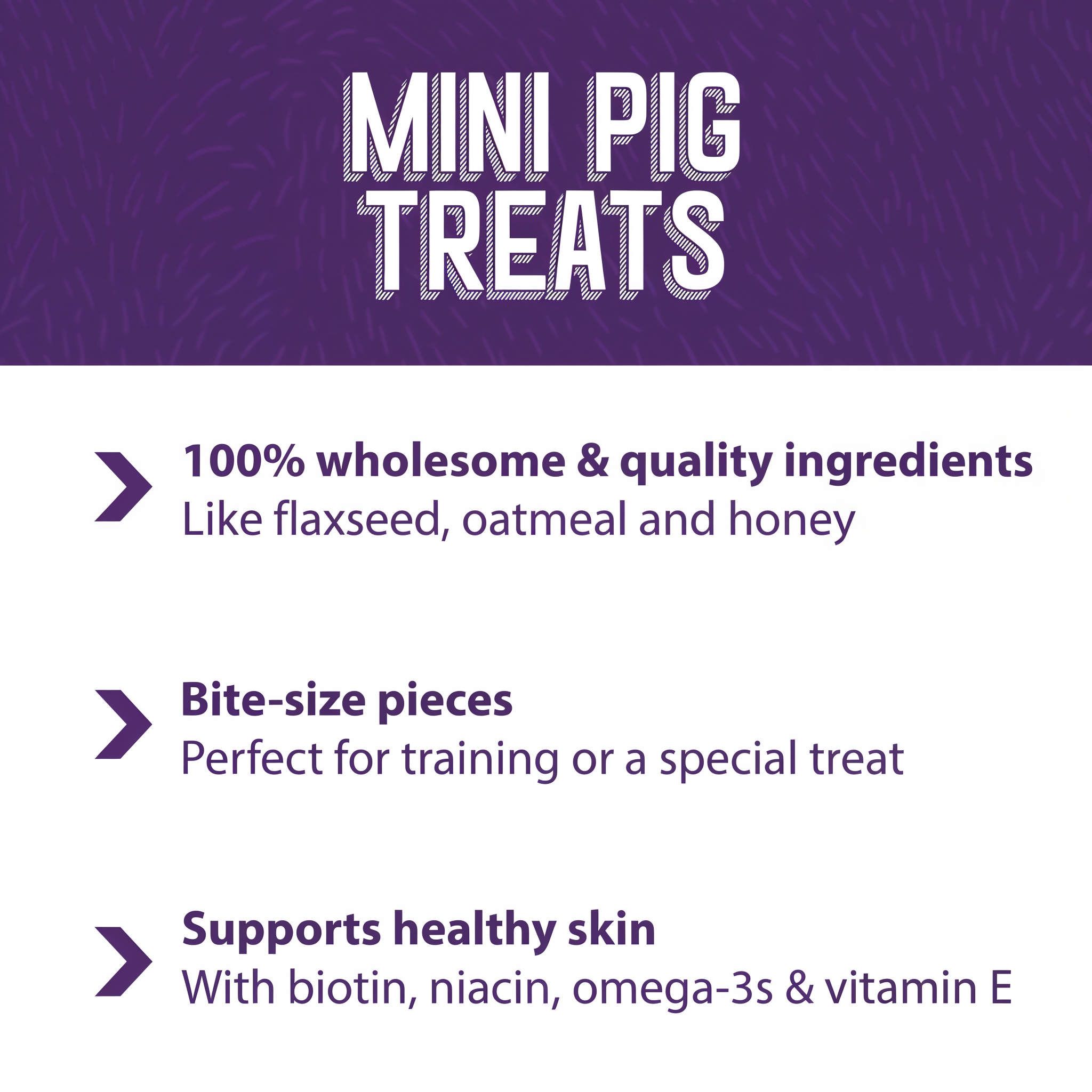 Mini Pig Treats benefits: 100 percent wholesome ingredients, bite-size pieces for training, and skin support with biotin, niacin, omega-3s and vitamin E