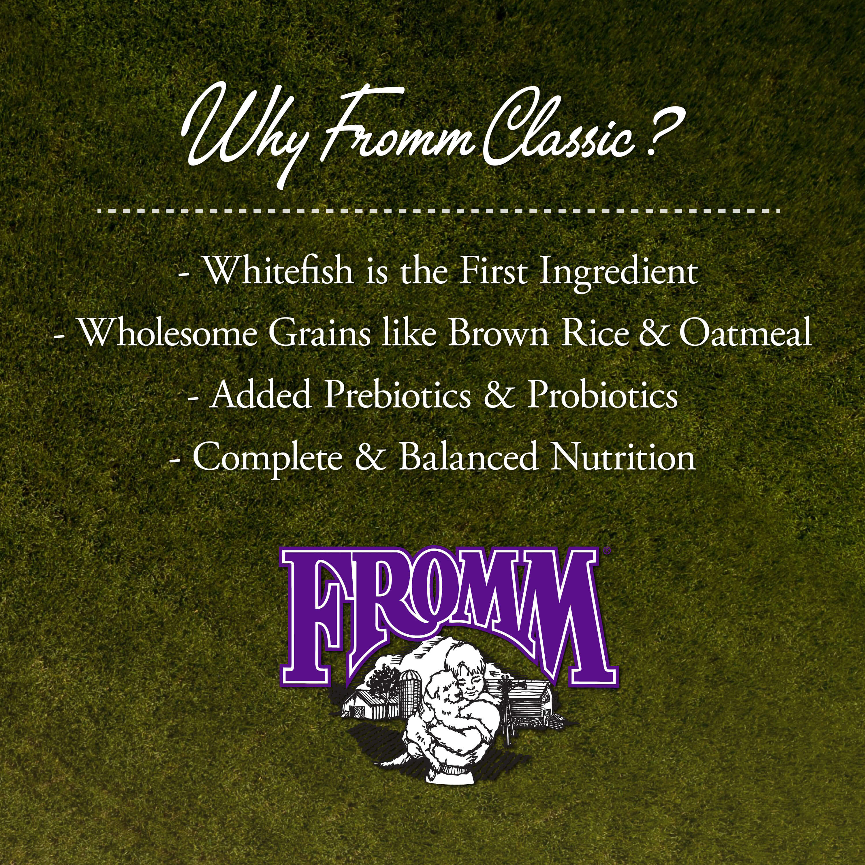 Why Fromm Classic: whitefish first, wholesome grains, added prebiotics and probiotics, complete and balanced nutrition