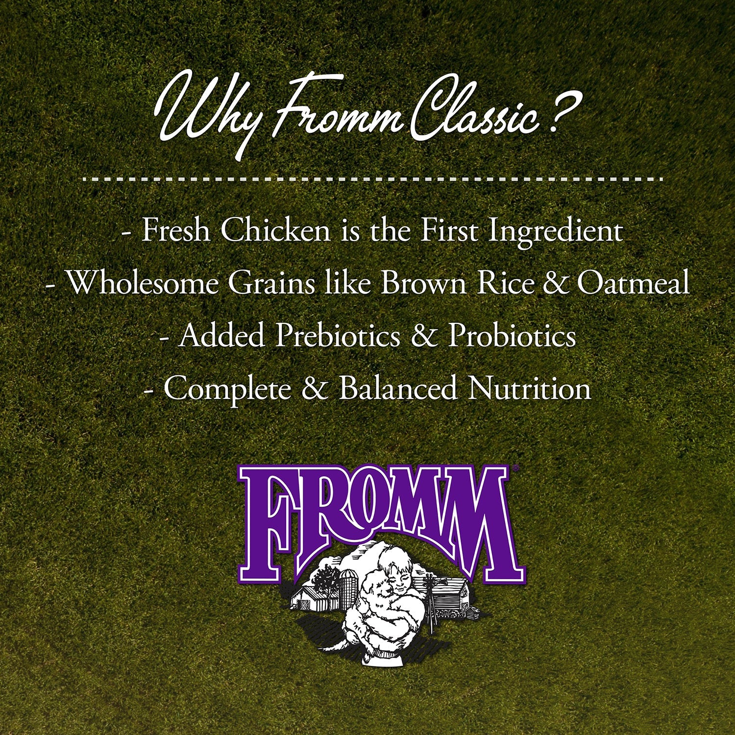 Why Fromm Classic: fresh chicken first, wholesome grains, added prebiotics and probiotics, complete and balanced nutrition