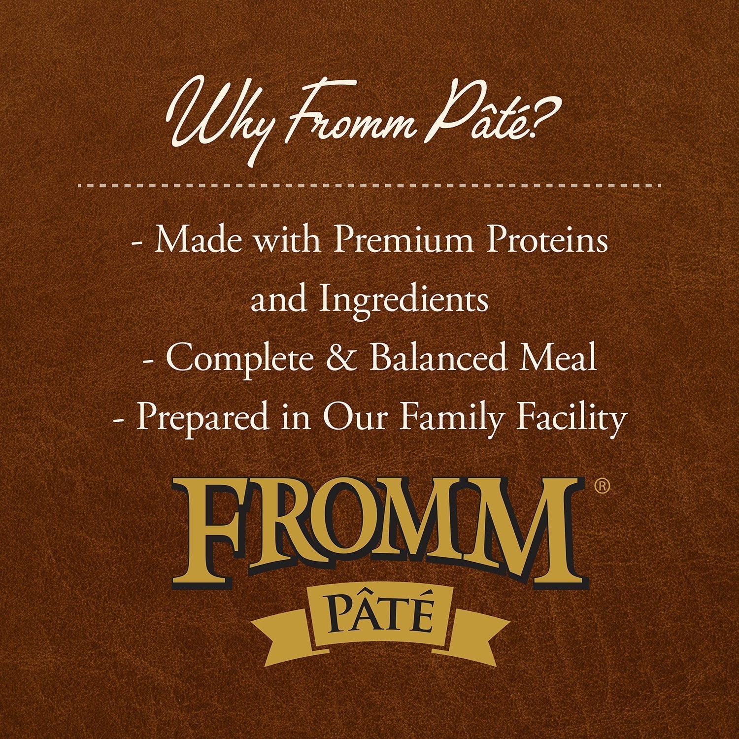 Why Fromm Pâté: made with premium proteins and ingredients, complete and balanced meal, prepared in our family facility