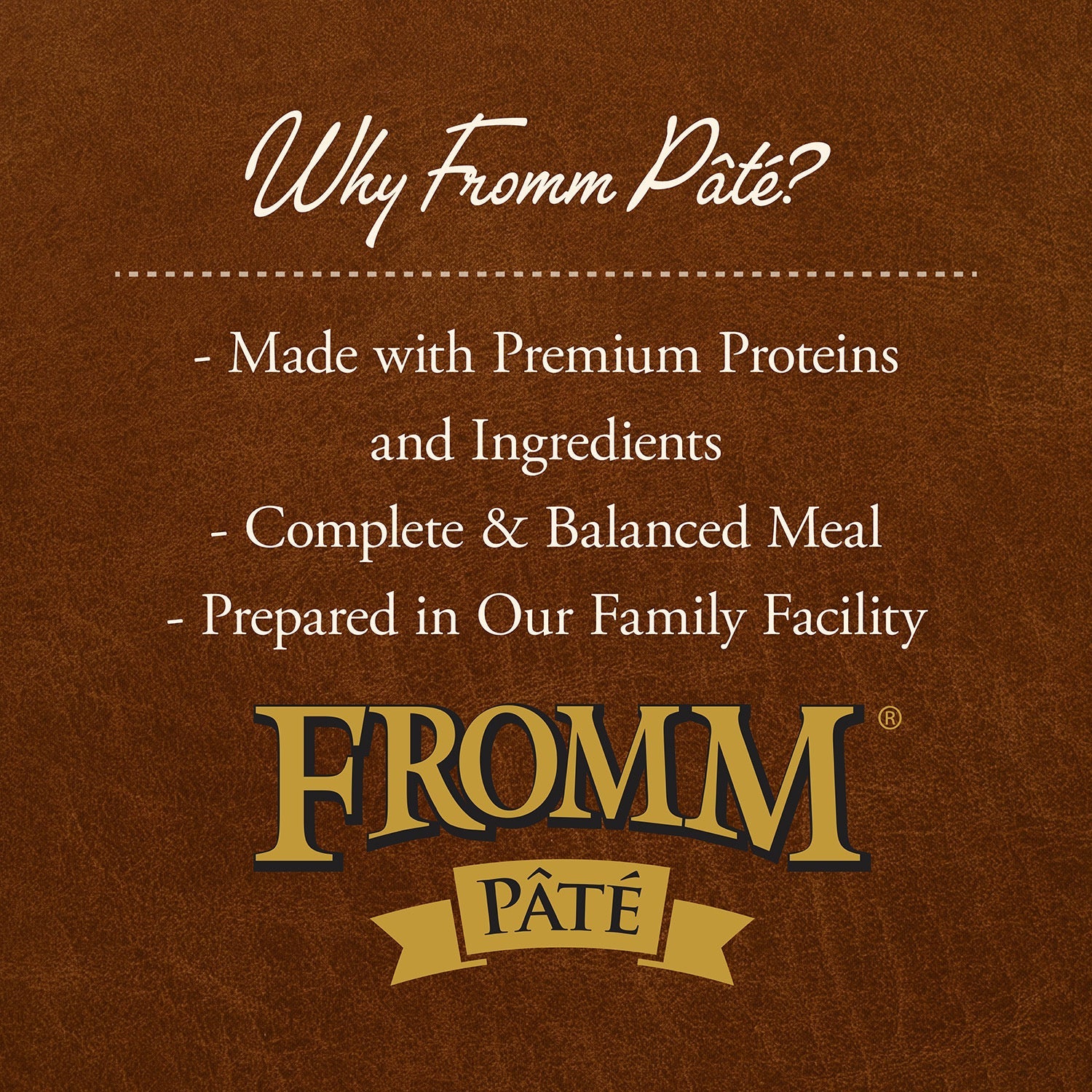 Why Fromm Pâté: made with premium proteins and ingredients, complete and balanced meal, prepared in our family facility