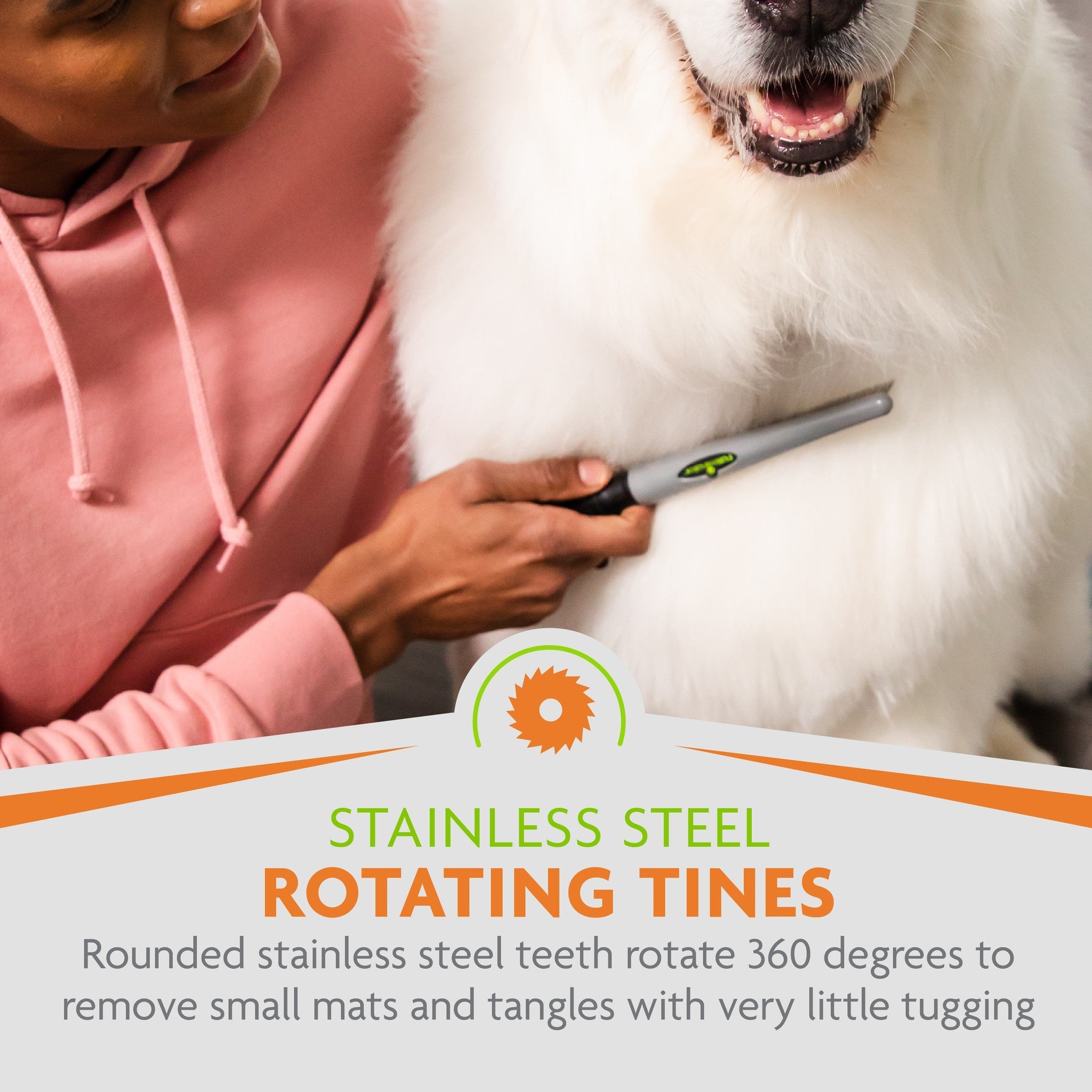 Rounded stainless steel tines rotate 360 degrees to remove mats and tangles