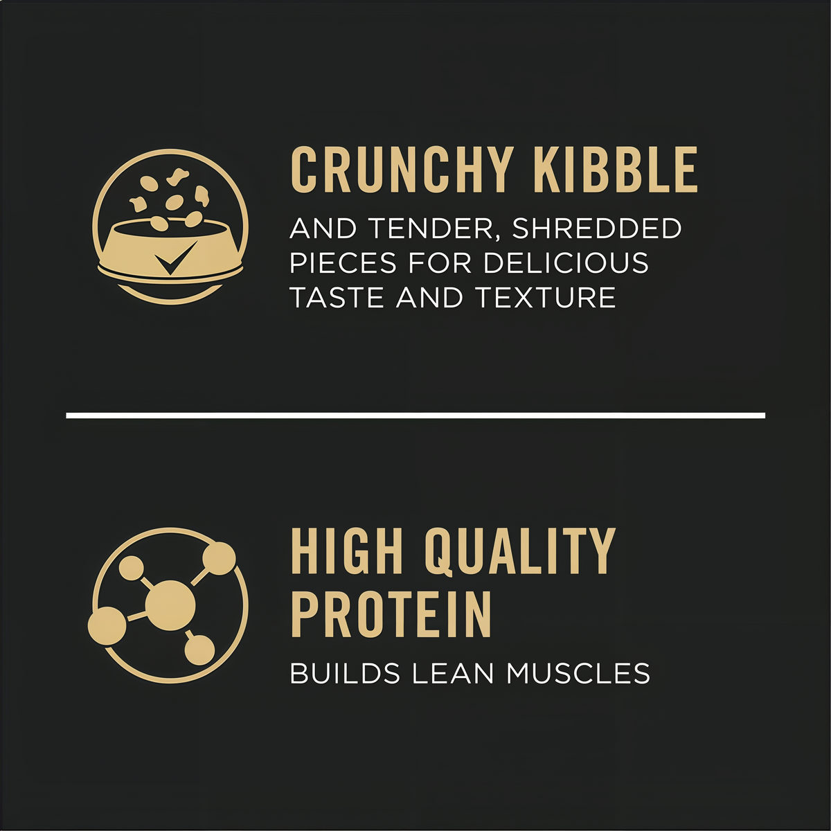 Crunchy kibble with tender shredded pieces and high quality protein that builds lean muscles