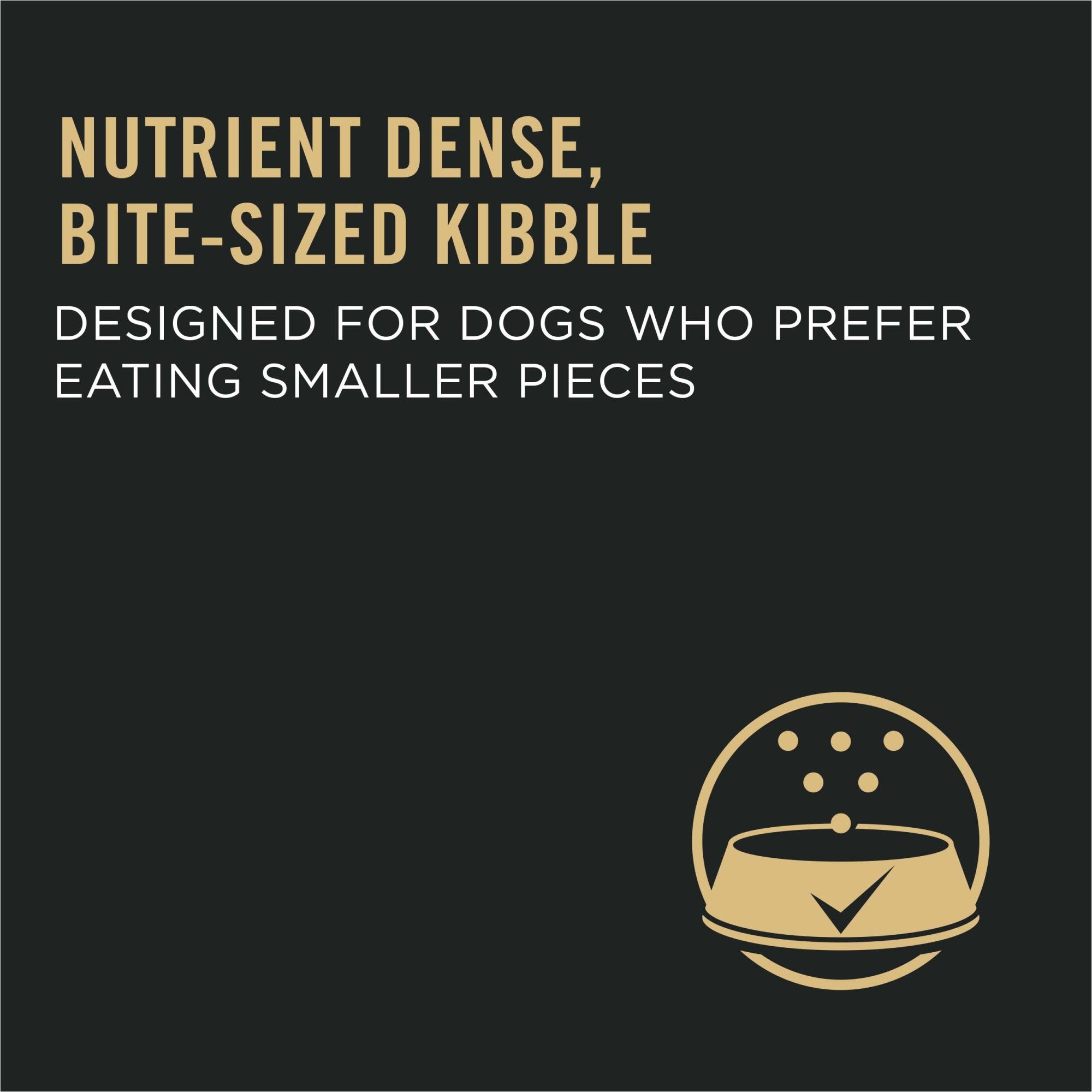 Nutrient dense, bite-sized kibble designed for dogs who prefer eating smaller pieces