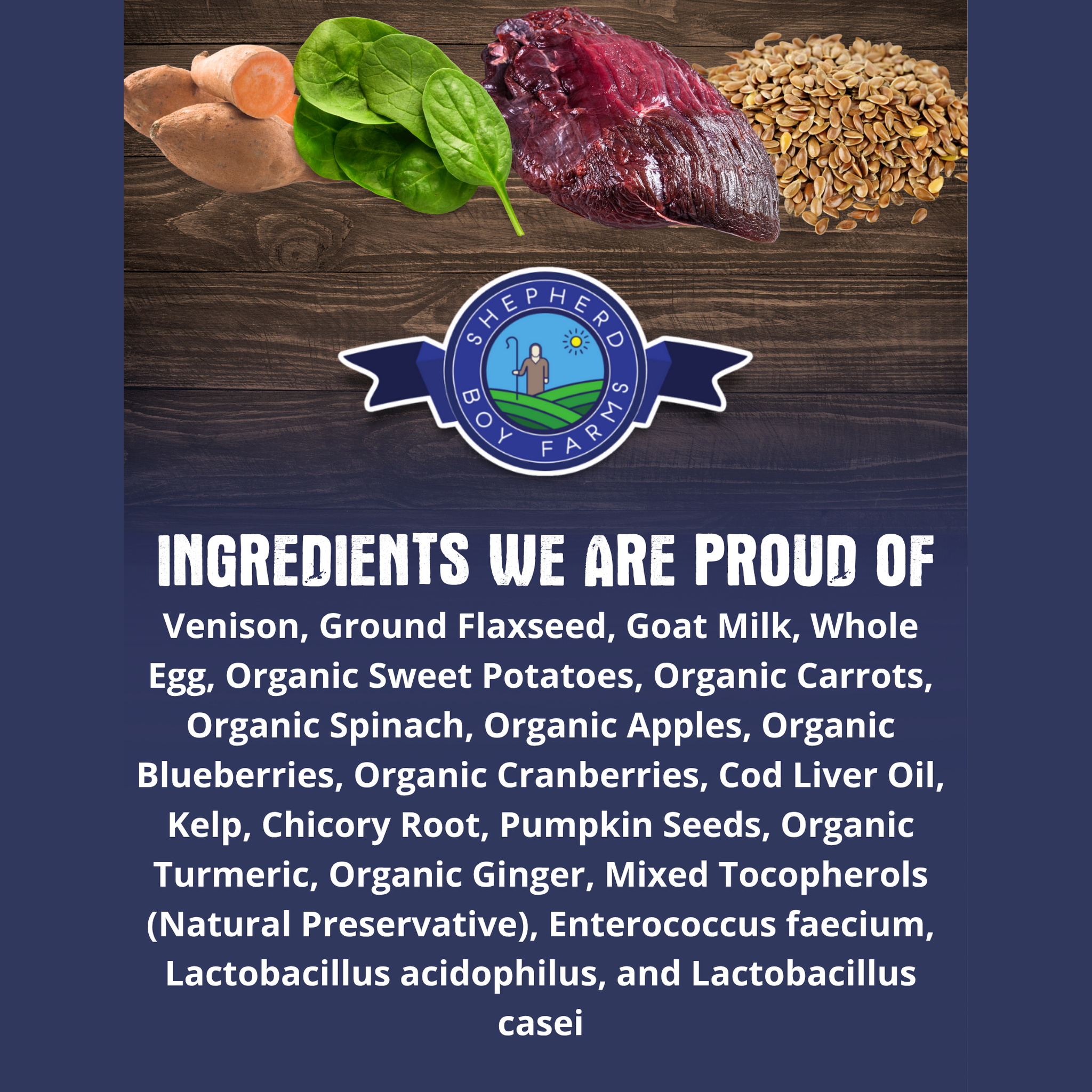 Ingredients we are proud of: venison, ground flaxseed, goat milk, whole egg, and organic fruits and vegetables